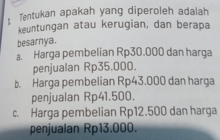 1, Tentukan apakah yang diperoleh adalah
keuntungan atau kerugian, dan berapa
besarnya.
a. Harga pembelian Rp30.000 dan harga
penjualan Rp35.000.
b. Harga pembelian Rp43.000 dan harga
penjualan Rp41.500.
c. Harga pembelian Rp12.500 dan harga
penjualan Rp13.000.