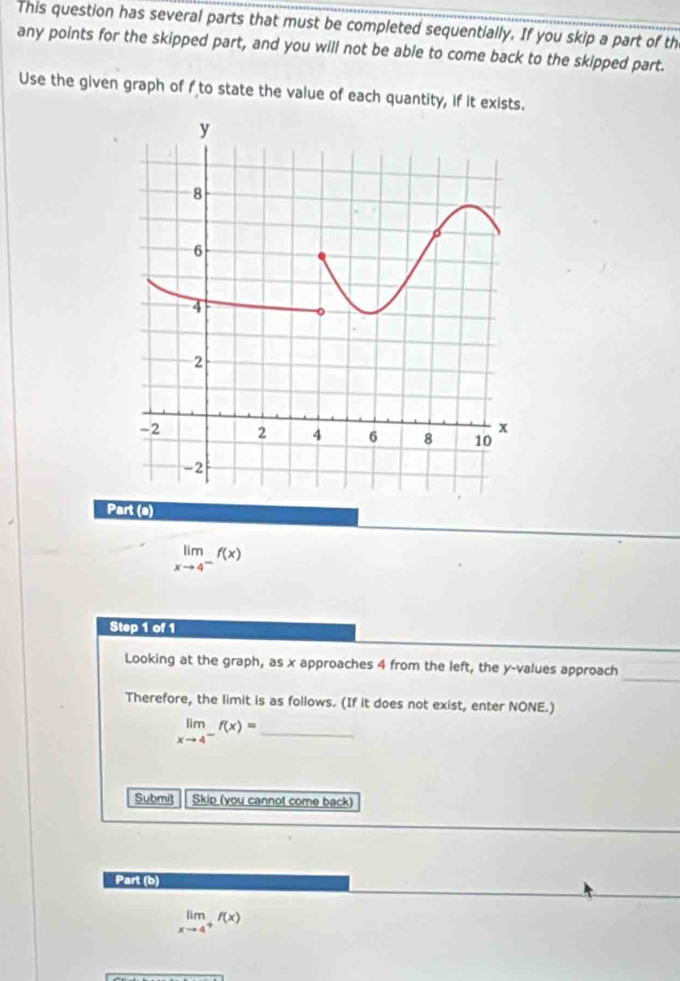 This question has several parts that must be completed sequentially. If you skip a part of th
any points for the skipped part, and you will not be able to come back to the skipped part.
Use the given graph of f to state the value of each quantity, if it exists.
Part (a)
limlimits _xto 4^-f(x)
Step 1 of 1
_
Looking at the graph, as x approaches 4 from the left, the y -values approach
Therefore, the limit is as follows. (If it does not exist, enter NONE.)
_ limlimits _xto 4^-f(x)=
Submit Skip (you cannot come back)
Part (b)
limlimits _xto 4^+f(x)