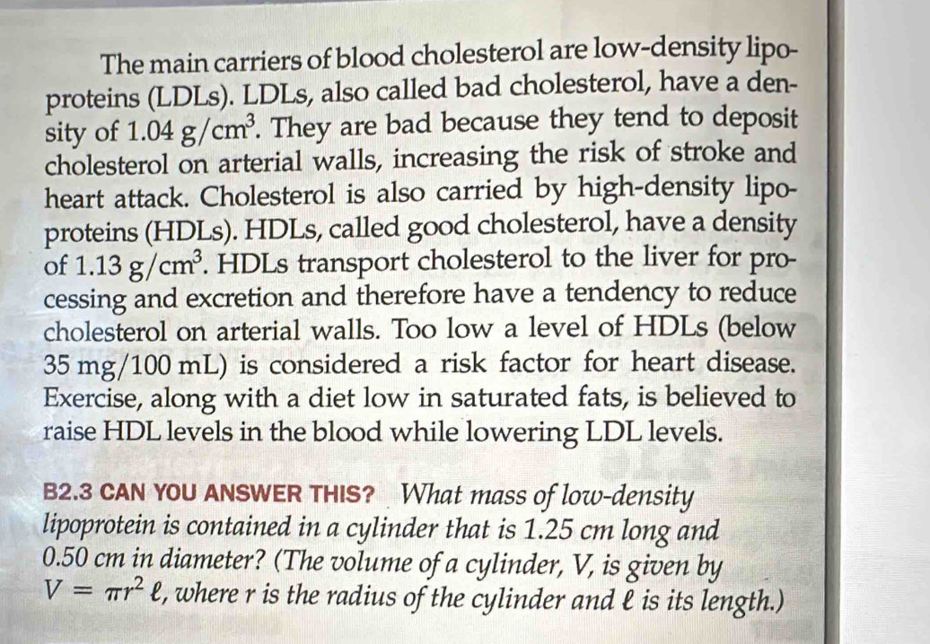 The main carriers of blood cholesterol are low-density lipo- 
proteins (LDLs). LDLs, also called bad cholesterol, have a den- 
sity of 1.04g/cm^3. They are bad because they tend to deposit 
cholesterol on arterial walls, increasing the risk of stroke and 
heart attack. Cholesterol is also carried by high-density lipo- 
proteins (HDLs). HDLs, called good cholesterol, have a density 
of 1.13g/cm^3. HDLs transport cholesterol to the liver for pro- 
cessing and excretion and therefore have a tendency to reduce 
cholesterol on arterial walls. Too low a level of HDLs (below
35 mg/100 mL) is considered a risk factor for heart disease. 
Exercise, along with a diet low in saturated fats, is believed to 
raise HDL levels in the blood while lowering LDL levels. 
B2.3 CAN YOU ANSWER THIS? What mass of low-density 
lipoprotein is contained in a cylinder that is 1.25 cm long and
0.50 cm in diameter? (The volume of a cylinder, V, is given by
V=π r^2ell , where r is the radius of the cylinder and ℓ is its length.)