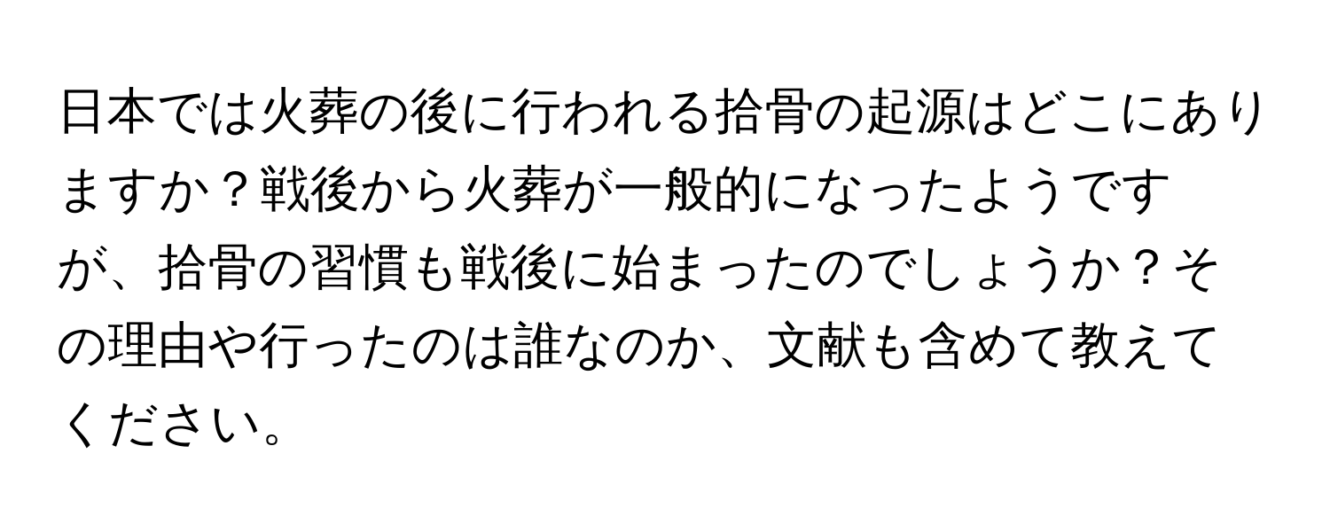 日本では火葬の後に行われる拾骨の起源はどこにありますか？戦後から火葬が一般的になったようですが、拾骨の習慣も戦後に始まったのでしょうか？その理由や行ったのは誰なのか、文献も含めて教えてください。