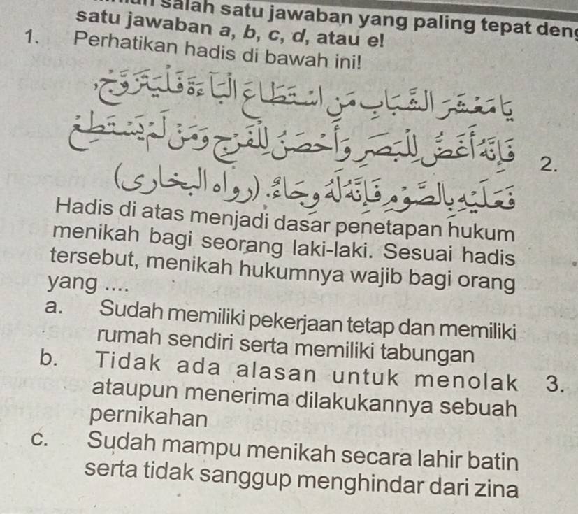 Salah satu jawaban yang paling tepat den
satu jawaban a, b, c, d, atau e!
1. Perhatikan hadis di bawah ini!
2.
Hadis di atas menjadi dasar penetapan hukum
menikah bagi seorang laki-laki. Sesuai hadis
tersebut, menikah hukumnya wajib bagi orang
yang ....
a. Sudah memiliki pekerjaan tetap dan memiliki
rumah sendiri serta memiliki tabungan
b. Tidak ada alasan untuk menolak 3.
ataupun menerima dilakukannya sebuah
pernikahan
C. Sudah mampu menikah secara lahir batin
serta tidak sanggup menghindar dari zina