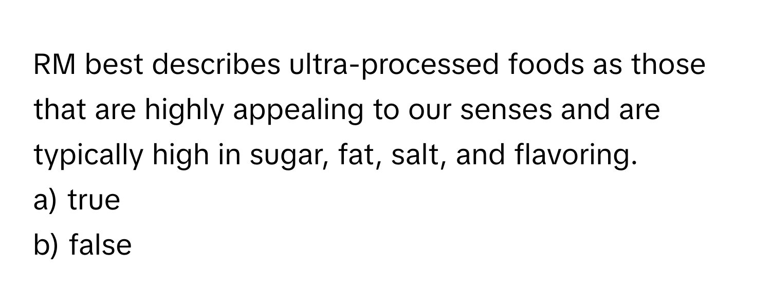 RM best describes ultra-processed foods as those that are highly appealing to our senses and are typically high in sugar, fat, salt, and flavoring.

a) true
b) false