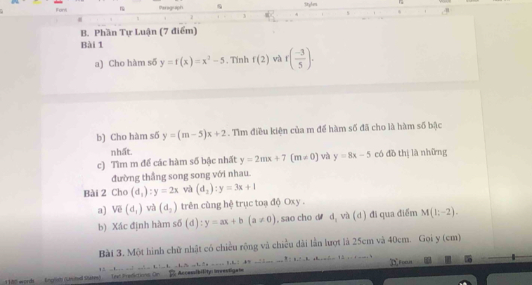 Font Paragraph Styles ~ 
s 6 
1 2 
B. Phần Tự Luận (7 điểm) 
Bài 1 
a) Cho hàm số y=f(x)=x^2-5. Tính f(2) và r( (-3)/5 ). 
b) Cho hàm số y=(m-5)x+2. Tìm điều kiện của m để hàm số đã cho là hàm số bậc 
nhất. 
c) Tìm m để các hàm số bậc nhất y=2mx+7(m!= 0) và y=8x-5 có đồ thị là những 
đường thầng song song với nhau. 
Bài 2 Cho (d_1):y=2x và (d_2):y=3x+1
a) Vẽ (d_1) và (d_2) trên cùng hệ trục toạ độ Oxy. 
b) Xác định hàm sdelta (d):y=ax+b(a!= 0) , sao cho d d, và (d) đi qua điểm M(1;-2). 
Bài 3. Một hình chữ nhật có chiều rộng và chiều dài lần lượt là 25cm và 40cm. Gọi y (cm) 
1. DFocus 
1180 words English (United States) Text Predictions: On % Accessibility: investigate 1 . t :