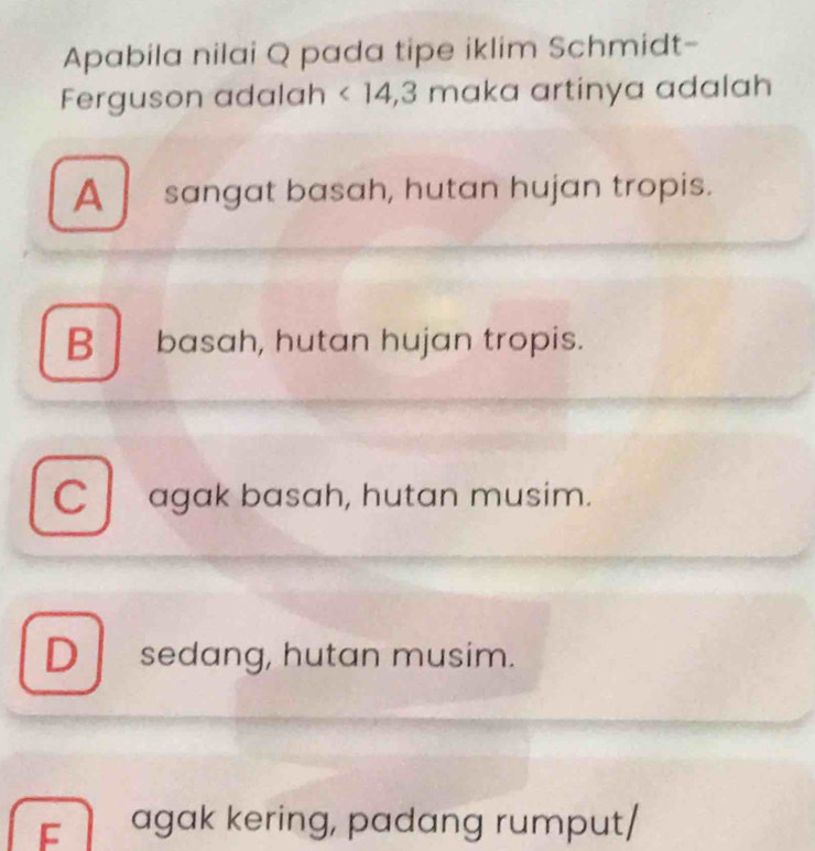 Apabila nilai Q pada tipe iklim Schmidt-
Ferguson adalah <14</tex>, 3 maka artinya adalah a
A sangat basah, hutan hujan tropis.
Bbasah, hutan hujan tropis.
C agak basah, hutan musim.
Dsedang, hutan musim.
F agak kering, padang rumput/