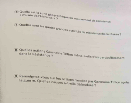 Quelle est la zone géographique du mouvement de résistance 
« musée de l'Homme » ? 
7) Quelles sont les quatre grandes activités de résistance de ce réseau ? 
8) Quelles actions Germaine Tillion mène-t-elle plus particulièrement dans la Résistance ? 
(9) Renseignez-vous sur les actions menées par Germaine Tillion après 
la guerre. Quelles causes a-t-elle défendues ?