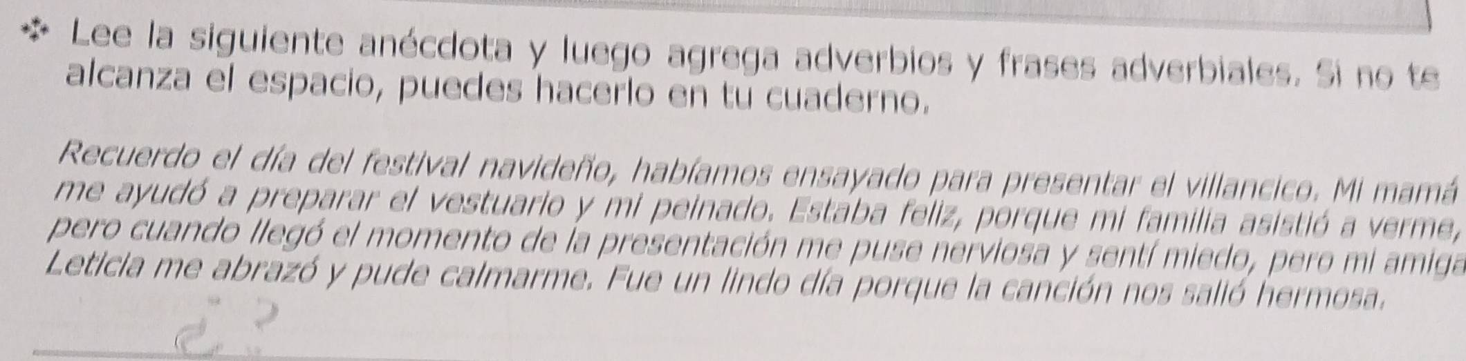 Lee la siguiente anécdota y luego agrega adverbios y frases adverbiales. Si no te 
alcanza el espacio, puedes hacerlo en tu cuaderno. 
Recuerdo el día del festival navideño, habíamos ensayado para presentar el villancico. Mi mamá 
me ayudó a preparar el vestuario y mi peinado. Estaba feliz, porque mi familia asistió a verme, 
pero cuando llegó el momento de la presentación me puse nerviosa y sentí miedo, pero mi amiga 
Leticia me abrazó y pude calmarme. Fue un lindo día porque la canción nos salió hermosa.