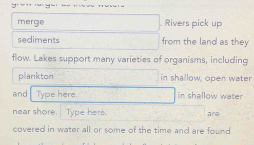 merge . Rivers pick up 
sediments from the land as they 
flow. Lakes support many varieties of organisms, including 
plankton in shallow, open water 
and Type here. in shallow water 
near shore. Type here. are 
covered in water all or some of the time and are found