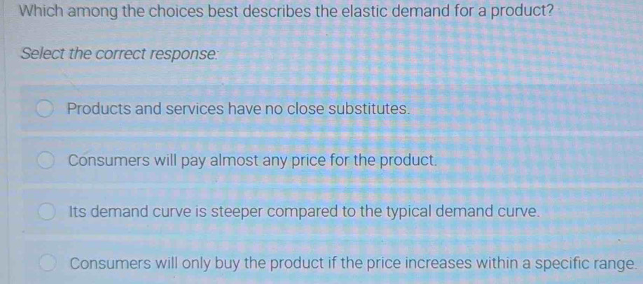 Which among the choices best describes the elastic demand for a product?
Select the correct response:
Products and services have no close substitutes.
Consumers will pay almost any price for the product.
Its demand curve is steeper compared to the typical demand curve.
Consumers will only buy the product if the price increases within a specific range.