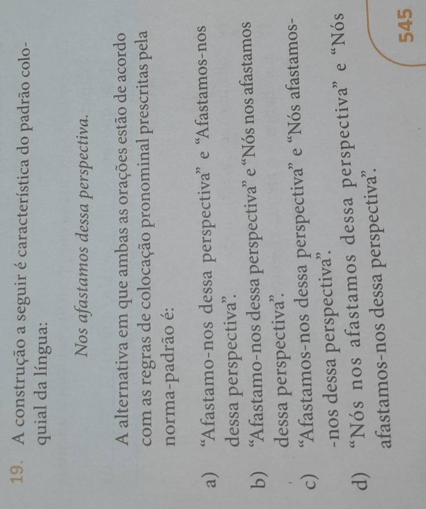 A construção a seguir é característica do padrão colo-
quial da língua:
Nos afastamos dessa perspectiva.
A alternativa em que ambas as orações estão de acordo
com as regras de colocação pronominal prescritas pela
norma-padrão é:
a) “Afastamo-nos dessa perspectiva” e “Afastamos-nos
dessa perspectiva”.
b) “Afastamo-nos dessa perspectiva” e “Nós nos afastamos
dessa perspectiva”.
c) “Afastamos-nos dessa perspectiva” e “Nós afastamos-
-nos dessa perspectiva”.
d) “Nós nos afastamos dessa perspectiva” e “Nós
afastamos-nos dessa perspectiva.
545