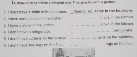 Write each sentence a different way. Then practice with a partner. 
1. I don't have a table in the bedroom. There's no_ table in the bedroom. 
2. I have some chairs in the kitchen. _chairs in the kitchen. 
3. I have a stove in the kitchen. _stove in the kitchen. 
4. I don't have a refrigerator. _refrigerator. 
5. I don't have curtains on the windows _curtains on the windows. 
6. I don't have any rugs on the floor. _rugs on the floor. 
90