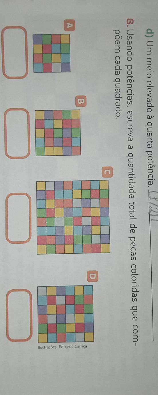 Um meio elevado à quarta potência. 
_ 
8. Usando potências, escreva a quantidade total de peças coloridas que com- 
põem cada quadrado. 
C 
D 
B 
A 
3