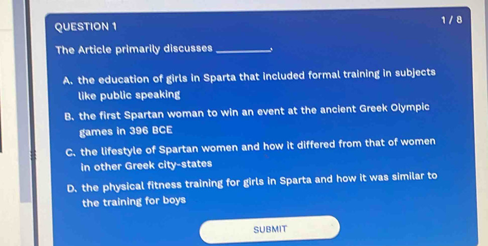 1 / 8
QUESTION 1
The Article primarily discusses_
A. the education of girls in Sparta that included formal training in subjects
like public speaking
B. the first Spartan woman to win an event at the ancient Greek Olympic
games in 396 BCE
C. the lifestyle of Spartan women and how it differed from that of women
in other Greek city-states
D. the physical fitness training for girls in Sparta and how it was similar to
the training for boys
SUBMIT