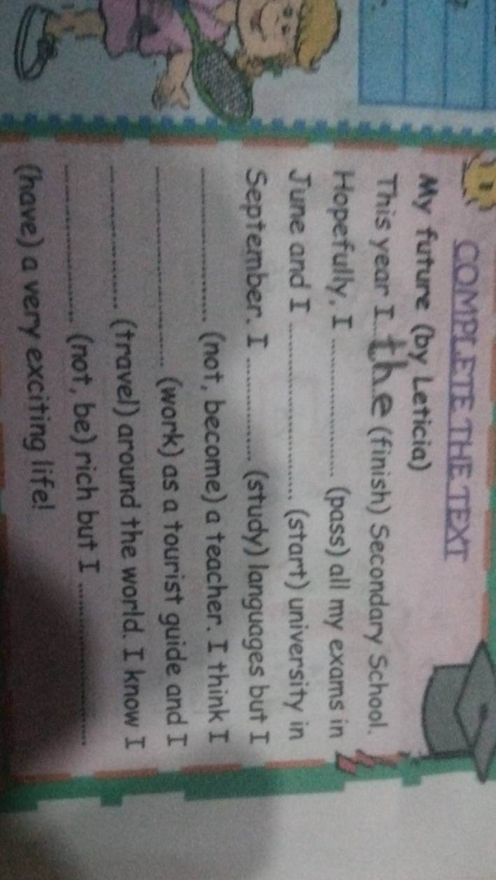COMPLETE THE TEXT 
My future (by Leticia) 
This year I._ (finish) Secondary School. 
Hopefully, I _(pass) all my exams in 
June and I _(start) university in 
September. I _(study) languages but I 
_(not, become) a teacher. I think I 
_(work) as a tourist guide and I 
_(travel) around the world. I know I 
_(not, be) rich but I_ 
(have) a very exciting life!