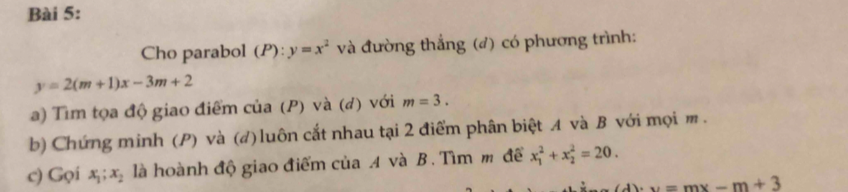 Cho parabol (P) (P) : y=x^2 và đường thắng (đ) có phương trình:
y=2(m+1)x-3m+2
a) Tìm tọa độ giao điểm của (P) và (đ) với m=3. 
b) Chứng minh (P) và (d)luôn cắt nhau tại 2 điểm phân biệt A và B với mọi m. 
c) Gọi x_1; x_2 là hoành độ giao điểm của A và B. Tìm m để x_1^2+x_2^2=20.
(d)· v=mx-m+3