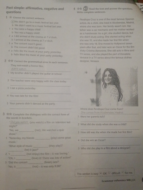 Past simple: affirmative, negative and 4 ★★ Read the text and answer the questions.
questions Write complete sentences
1 Choose the correct sentence. Penélope Cruz is one of the most famous Spanish
a )We didn't go to a music festival last year. actors. As a child, she lived in Alcobendas, Madrid,
b We didn't went to a music festival last year. where she was born. Her family wasn't rich. He
1 a You were a happy child! father was a car mechanic and her mother worked 
b You was a happy child! as a hairdresser. As a girl, she studied dance, but
2 a 1 did arrived at the cinema at 7 o'clock. she didn't study acting. She started acting when
b I arrived at the cinema at 7 o'clock. she was 15, and she made her first film when
3 a The concert wasn't good. she was only 18. She moved to Hollywood seven
b The concert didn't be good.
years after that, and later won an Oscar for the film
Vicky Cristina Barcelona. She still acts in films and
4 a Fellix like the music at your party yesterday. TV series, and she played the part of Donatella
b Felix liked the music at your party yesterday. Verace in a TV series about the famous clothes
2 ☆☆ Correct the grammatical error in each sentence. designer, Versace.
They not-watch a horror film.
_
didn't watch
1 My brother didn't played the guitar at school.
_
2 The teacher were very happy with the class today.
_
3 I eat a pizza yesterday.
_
4 You was late for the film!
_
S Your parents didn't danced at the party.
_Where does Penélope Cruz come from?
3 ☆☆ Complete the dialogues with the correct form of 1 Were her parents rich? She comes from Alcobendas, Madrid
the words in brackets.
Did you watch_ (you watch) a film on television last
_
night?' 2 What did she study when she was a child?
'No, we _(not). We watched a quiz
_
show.' 3 How old was she when she made her first film?
_
1 "Yesterday, my friends_ (play) some great 4 Did she win an Oscar?
_
music.
"What style of music _(they play)? 5 Who did she play in a film about a desioner?
_
_(be) it jazz?'
_
2 1 (not enjoy) the film - it was boring.'
‘Oh, I _(love) it! There was lots of action!'
3 'Did the concert _(finish) late?'
‘No, it _(not) - it was only 9.00!'
This section is easy OK _ difficult ` for me.
Grammar reference WB p54