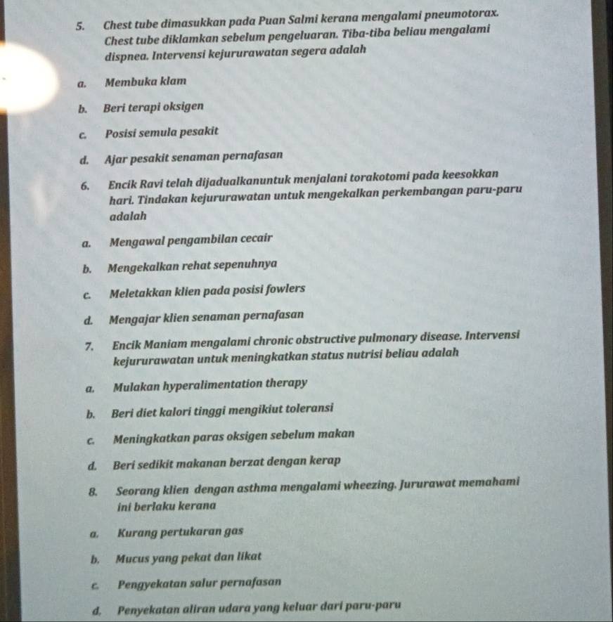 Chest tube dimasukkan pada Puan Salmi kerana mengalami pneumotorax.
Chest tube diklamkan sebelum pengeluaran. Tiba-tiba beliau mengalami
dispnea. Intervensi kejururawatan segera adalah
a. Membuka klam
b. Beri terapi oksigen
c. Posisi semula pesakit
d. Ajar pesakit senaman pernafasan
6. Encik Ravi telah dijadualkanuntuk menjalani torakotomi pada keesokkan
hari. Tindakan kejururawatan untuk mengekalkan perkembangan paru-paru
adalah
a. Mengawal pengambilan cecair
b. Mengekalkan rehat sepenuhnya
c. Meletakkan klien pada posisi fowlers
d. Mengajar klien senaman pernafasan
7. Encik Maniam mengalami chronic obstructive pulmonary disease. Intervensi
kejururawatan untuk meningkatkan status nutrisi beliau adalah
a. Mulakan hyperalimentation therapy
b. Beri diet kalori tinggi mengikiut toleransi
c. Meningkatkan paras oksigen sebelum makan
d. Beri sedikit makanan berzat dengan kerap
8. Seorang klien dengan asthma mengalami wheezing. Jururawat memahami
ini berlaku kerana
a. Kurang pertukaran gas
b. Mucus yang pekat dan likat
c. Pengyekatan salur pernafasan
d. Penyekatan aliran udara yang keluar dari paru-paru