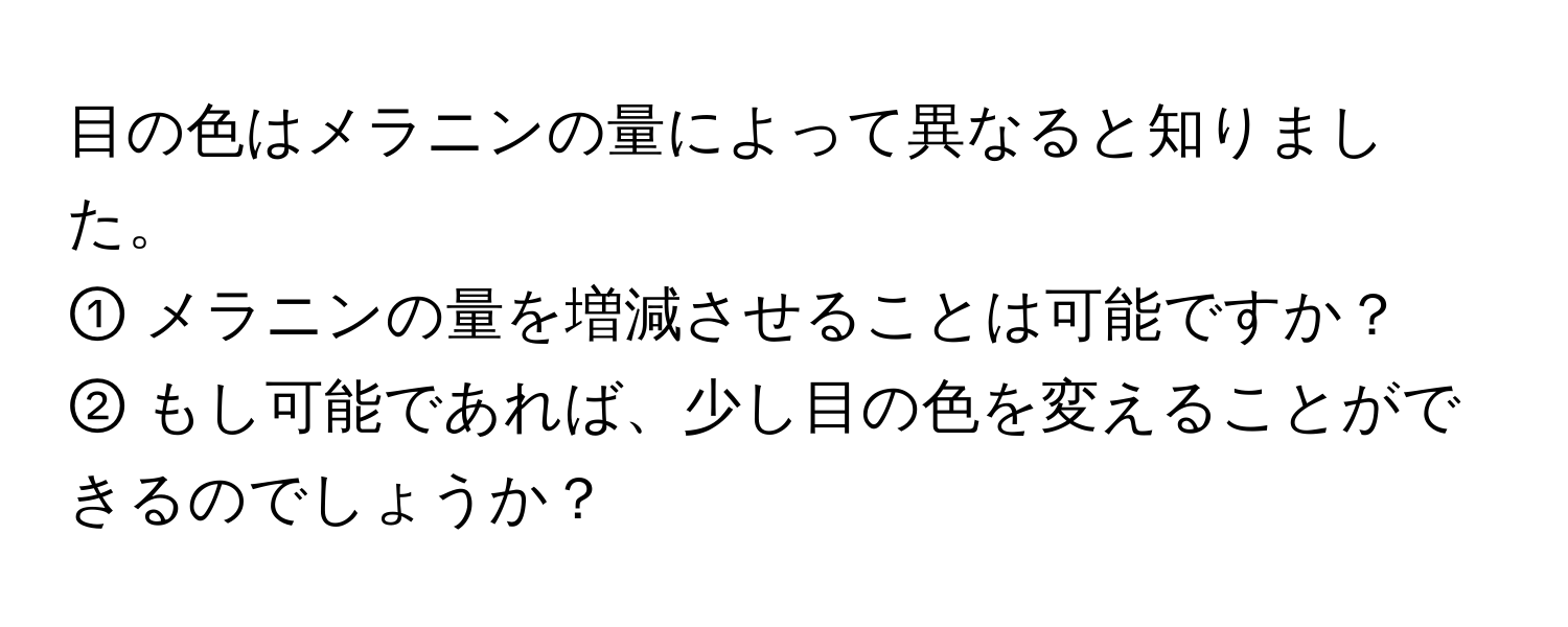 目の色はメラニンの量によって異なると知りました。  
① メラニンの量を増減させることは可能ですか？  
② もし可能であれば、少し目の色を変えることができるのでしょうか？