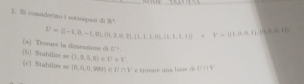 Si considerino i sottospazi di R^4
U= (-1,0,-1,0),(0,2,0,2),(1,1,1,0),(1,1,1,1) e V=((1,0,0,1),(0,0,0,1))
(a) Trovare la dimensione di U^2. 
(b) Stabilire se (1,9,5,6)∈ U+V. U∩ V_.
(c) Stabilire se (0,0,0,999)∈ U∩ V e trovare una base di