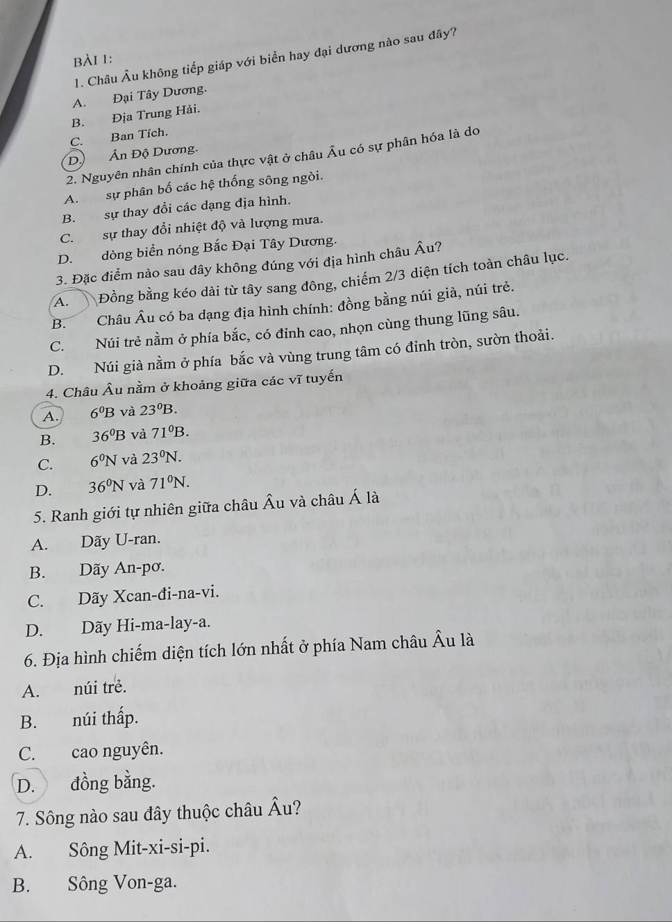 Châu Âu không tiếp giáp với biển hay đại dương nào sau dây?
bài 1:
A. Đại Tây Dương.
B. Địa Trung Hải.
C. Ban Tích.
Dộ Ấn Độ Dương.
2. Nguyên nhân chính của thực vật ở châu Âu có sự phân hóa là do
A. sự phân bố các hệ thống sông ngòi.
B. sự thay đổi các dạng địa hình.
C. sự thay đổi nhiệt độ và lượng mưa.
D. dòng biển nóng Bắc Đại Tây Dương.
3. Đặc điểm nào sau dây không đúng với địa hình châu Âu?
A.  Đồng bằng kéo dài từ tây sang đông, chiếm 2/3 diện tích toàn châu lục.
B. Châu Âu có ba dạng địa hình chính: đồng bằng núi già, núi trẻ.
C. Núi trẻ nằm ở phía bắc, có đỉnh cao, nhọn cùng thung lũng sâu.
D. Núi già nằm ở phía bắc và vùng trung tâm có đỉnh tròn, sườn thoải.
4. Châu Âu nằm ở khoảng giữa các sqrt(1) tuyến
A. 6^0B và 23^0B.
B. 36^0B và 71^0B.
C. 6^0N và 23^0N.
D. 36^0N và 71^0N.
5. Ranh giới tự nhiên giữa châu Âu và châu A là
A. Dãy U-ran.
B. Dãy An-pơ.
C. Dãy Xcan-đi-na-vi.
D. Dãy Hi-ma-lay-a.
6. Địa hình chiếm diện tích lớn nhất ở phía Nam châu Âu là
A. núi trẻ.
B. núi thấp.
C. cao nguyên.
D. đồng bằng.
7. Sông nào sau đây thuộc châu Âu?
A. Sông Mit-xi-si-pi.
B. Sông Von-ga.