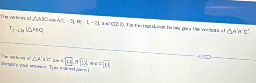 The vertices of △ ABC are A(1,-3), B(-1,-2) , and C(2,2). For the translation below give the vertices of △ A'B'C'.
T_(-1.5)(△ ABC)
The vertices of △ A'B'C' are A'(.).B'(.) 、and C'boxed ()
(Simplify your answers. Type ordered pairs.)