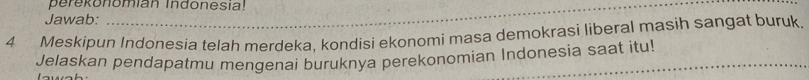 perekonomian Indonesia! 
Jawab: 
_ 
4 Meskipun Indonesia telah merdeka, kondisi ekonomi masa demokrasi liberal masih sangat buruk. 
Jelaskan pendapatmu mengenai buruknya perekonomian Indonesia saat itu!