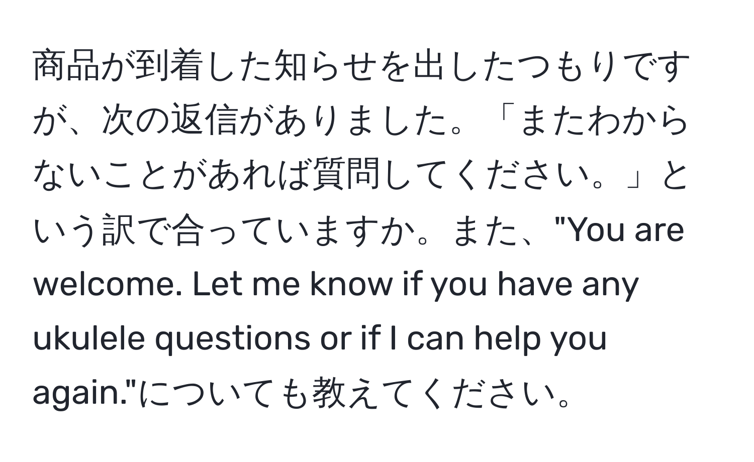 商品が到着した知らせを出したつもりですが、次の返信がありました。「またわからないことがあれば質問してください。」という訳で合っていますか。また、"You are welcome. Let me know if you have any ukulele questions or if I can help you again."についても教えてください。