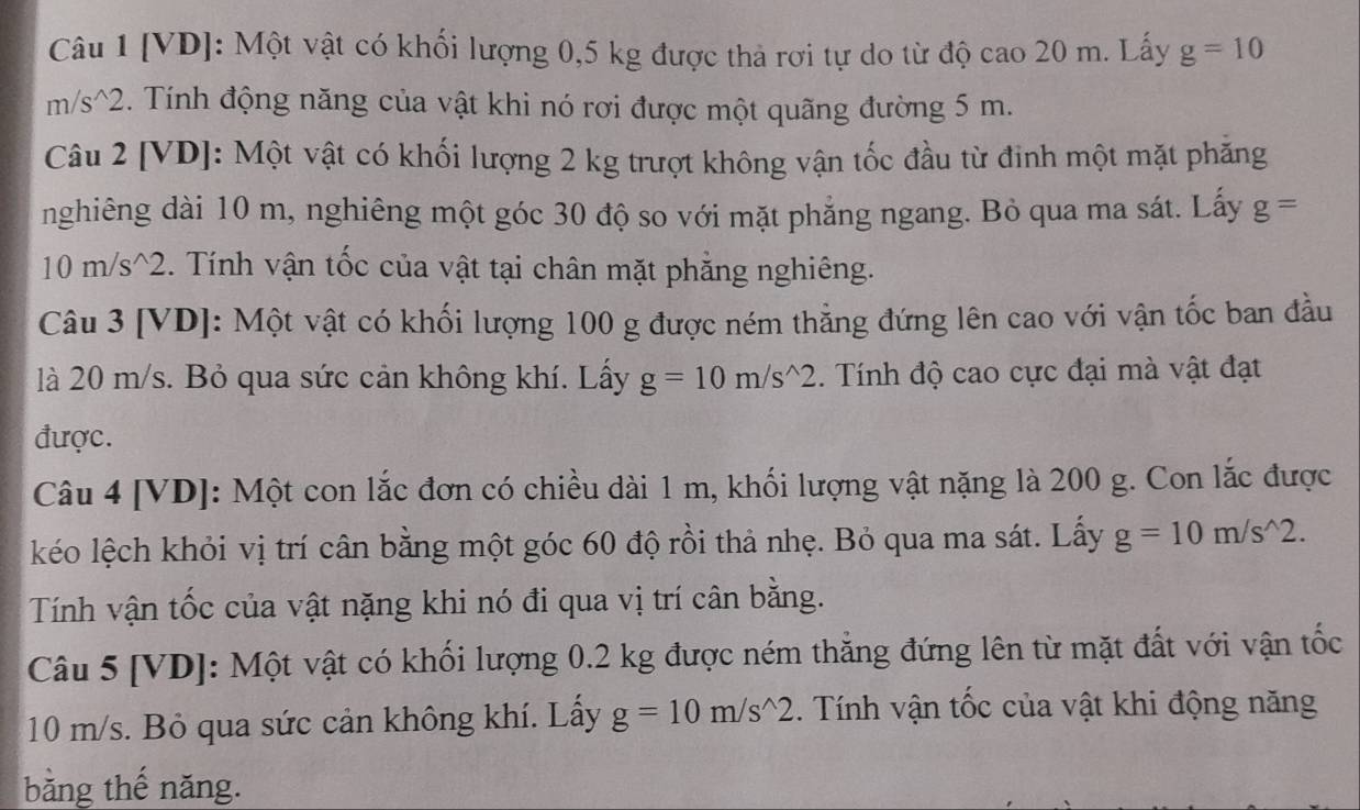 [VD]: Một vật có khối lượng 0,5 kg được thả rơi tự do từ độ cao 20 m. Lấy g=10
m/s^(2. Tính động năng của vật khi nó rơi được một quãng đường 5 m. 
Câu 2 [VD]: Một vật có khối lượng 2 kg trượt không vận tốc đầu từ đinh một mặt phăng 
nghiêng dài 10 m, nghiêng một góc 30 độ so với mặt phẳng ngang. Bỏ qua ma sát. Lấy g=
10 m/s ^2. Tính vận tốc của vật tại chân mặt phẳng nghiêng. 
Câu 3 [VD]: Một vật có khối lượng 100 g được ném thẳng đứng lên cao với vận tốc ban đầu 
là 20 m/s. Bỏ qua sức cản không khí. Lấy g=10m/s^wedge)2. Tính độ cao cực đại mà vật đạt 
được. 
Câu 4 [VD]: Một con lắc đơn có chiều dài 1 m, khối lượng vật nặng là 200 g. Con lắc được 
kéo lệch khỏi vị trí cân bằng một góc 60 độ rồi thả nhẹ. Bỏ qua ma sát. Lấy g=10m/s^(wedge)2. 
Tính vận tốc của vật nặng khi nó đi qua vị trí cân bằng. 
Câu 5 [VD]: Một vật có khối lượng 0.2 kg được ném thắng đứng lên từ mặt đất với vận tốc
10 m/s. Bỏ qua sức cản không khí. Lấy g=10m/s^(wedge)2. Tính vận tốc của vật khi động năng 
bằng thế năng.