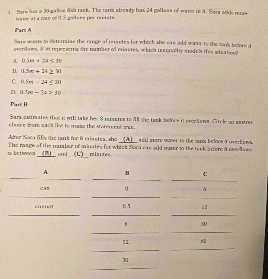 Sara has a 30-gallon fish tank. The tank already has 24 gallons of water in it. Sara adds more
water at a rate of 0.5 gallons per minute.
Part A
Sara wants to determine the range of minutes for which she can add water to the tank before it
overflows. If m represents the number of minutes, which inequality models this situation?
A. 0.5m+24≤ 30
B. 0.5m+24≥ 30
C. 0.5m-24≤ 30
D. 0.5m-24≥ 30
Part B
Sara estimates that it will take her 8 minutes to fill the tank before it overflows. Circle an answer
choice from each list to make the statement true.
After Sara fills the tank for 8 minutes, she __(A)__ add more water to the tank before it overflows.
The range of the number of minutes for which Sara can add water to the tank before it overflows
is between __(B)__ and __(C)__ minutes.
A
B
C
_
can 0 6
_
cannot 0.5 12
_
6
30
_
12
60
_
30