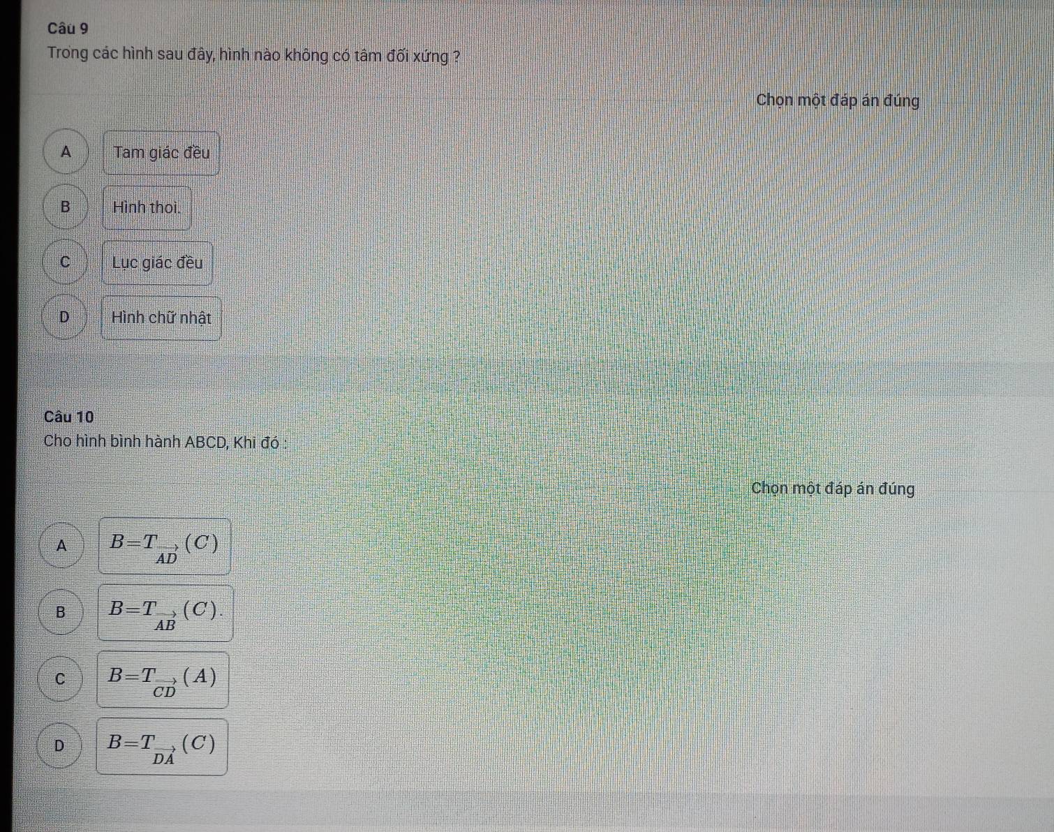 Trong các hình sau đây, hình nào không có tâm đối xứng ?
Chọn một đáp án đúng
A Tam giác đều
B Hình thoi.
C Lục giác đều
D Hình chữ nhật
Câu 10
Cho hình bình hành ABCD, Khi đó
Chọn một đáp án đúng
A B=T_vector AD(C)
B B=T_vector AB(C).
C B=T_vector CD(A)
D B=T_vector DA(C)