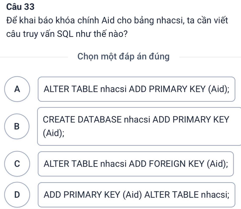 Để khai báo khóa chính Aid cho bảng nhacsi, ta cần viết
câu truy vấn SQL như thế nào?
Chọn một đáp án đúng
A ALTER TABLE nhacsi ADD PRIMARY KEY (Aid);
CREATE DATABASE nhacsi ADD PRIMARY KEY
B
(Aid);
C ALTER TABLE nhacsi ADD FOREIGN KEY (Aid);
D ADD PRIMARY KEY (Aid) ALTER TABLE nhacsi;