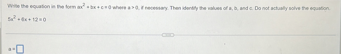 Write the equation in the form ax^2+bx+c=0 where a>0 , if necessary. Then identify the values of a, b, and c. Do not actually solve the equation.
5x^2+6x+12=0
a=□