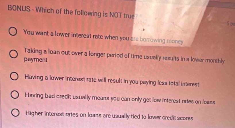 BONUS - Which of the following is NOT true?
5 pc
You want a lower interest rate when you are borrowing money
Taking a loan out over a longer period of time usually results in a lower monthly
payment
Having a lower interest rate will result in you paying less total interest
Having bad credit usually means you can only get low interest rates on loans
Higher interest rates on loans are usually tied to lower credit scores