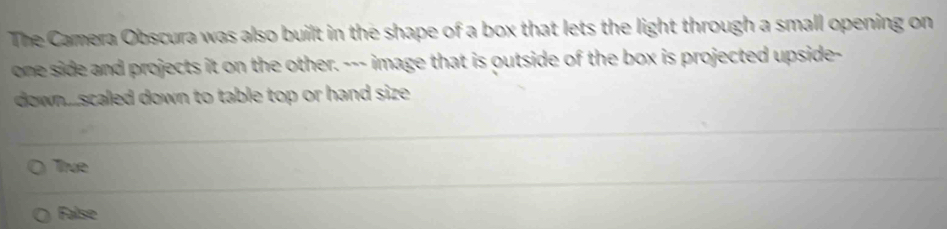 The Camera Obscura was also built in the shape of a box that lets the light through a small opening on
one side and projects it on the other. --- image that is outside of the box is projected upside-
down....scaled down to table top or hand size.
True
False