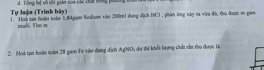 Tông hệ số tôi giản của các chất trong phường trììh h 
Tự luận (Trình bày) 
1. Hoà tan hoàn toàn 1, 84gam Sodium vào 200ml dung dịch HCl , phản ứng xảy ra vừa đủ, thu được m gam 
muối. Tìm m
2. Hoà tan hoàn toàn 28 gam Fe vào dung dịch AgNO_3 dư thì khối lượng chất rắn thu được là