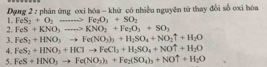 Dạng 2 : phản ứng oxi hóa - khử có nhiều nguyên tử thay đổi số oxi hóa 
1. FeS_2+O_2to Fe_2O_3+SO_2
2. FeS+KNO_3---->KNO_2+Fe_2O_3+SO_3
3. FeS_2+HNO_3to Fe(NO_3)_3+H_2SO_4+NO_2uparrow +H_2O
4. FeS_2+HNO_3+HClto FeCl_3+H_2SO_4+NOuparrow +H_2O
5. FeS+HNO_3to Fe(NO_3)_3+Fe_2(SO_4)_3+NOuparrow +H_2O