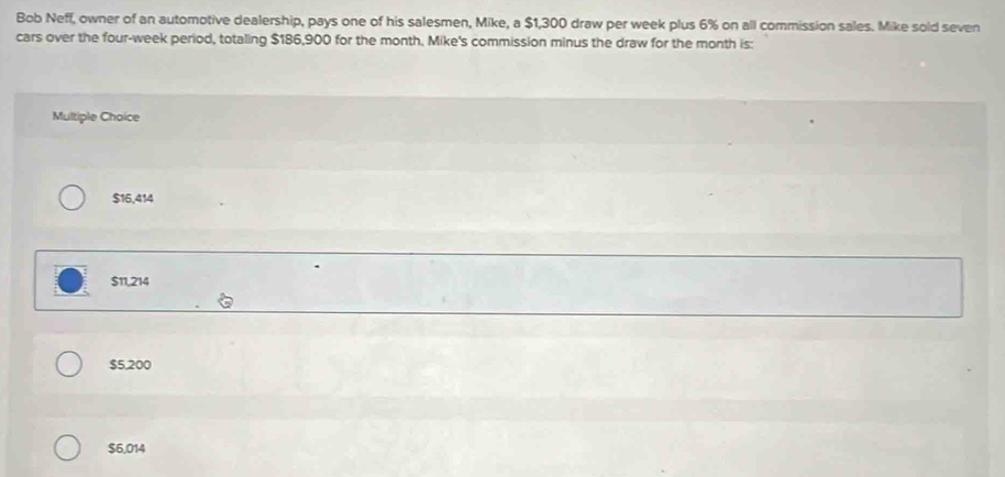 Bob Neff, owner of an automotive dealership, pays one of his salesmen, Mike, a $1,300 draw per week plus 6% on all commission sales. Mike sold seven
cars over the four-week period, totaling $186,900 for the month, Mike's commission minus the draw for the month is:
Multiple Choice
$16,414
$11,214
$5,200
$6,014