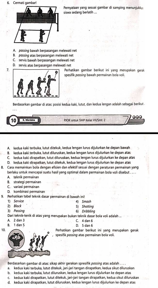 Cermati gambar!
Pernyataan yang sesuai gambar di samping menunjukkan
siswa sedang berlatih ....
A. passing bawah berpasangan melewati net
B. passing atas berpasangan melewati net
C. servis bawah berpasangan melewati net
D. servis atas berpasangan melewati net
7.Perhatikan gambar berikut ini yang merupakan gerak
spesifik pøssing bawah permainan bola voli.
Berdasarkan gambar di atas: posisi kedua kaki, lutut, dan kedua lengan adalah sebagai berikut .
000
10 K. Merdeka PJOK untuk SMP Kelas VII/Smt. 2
A. kedua kaki terbuka, lutut ditekuk, kedua lengan lurus dijulurkan ke depan bawah
B. kedua kaki terbuka, lutut diluruskan, kedua lengan lurus dijulurkan ke depan atas
C. kedua kaki dirapatkan, lutut diluruskan, kedua lengan lurus dijulurkan ke depan atas
D. kedua kaki dirapatkan, lutut ditekuk, kedua lengan lurus dijulurkan ke depan atas
8. Cara memainkan bola dengan efisien dan efektif sesuai dengan peraturan permainan yang
berlaku untuk mencapai suatu hasil yang optimal dalam permainan bola voli disebut . . . .
A. teknik permainan
B. strategi permainan
C. variasi permainan
D. kombinasi permainan
9. Perhatikan tabel teknik dasar permainan di bawah ini!
1) Service 4) Smash
2) Block 5) Shotting
3) Passing 6) Dribbling
Dari teknik-tenik di atas yang merupakan bukan teknik dasar bola voli adalah ...
A. 2 dan 3 C. 4 dan 6
B. 1 dan 5 D. 5 dan 6
10Perhatikan gambar berikut ini yang merupakan gerak
spesifik pøssing atas permainan bola voli.
Berdasarkan gambar di atas: sikap akhir gerakan spresifik pøssing atas adalah . . . .
a. kedua kaki terbuka, lutut ditekuk, jari-jari tangan dirapatkan, kedua sikut diluruskan
b. kedua kaki terbuka, lutut diluruskan, kedua lengan lurus dijulurkan ke depan atas
c. kedua kaki dirapatkan, lutut ditekuk, jari-jari tangan dirapatkan, kedua sikut diluruskan
d. kedua kaki dirapatkan, lutut diluruskan, kedua lengan lurus dijulurkan ke depan atas