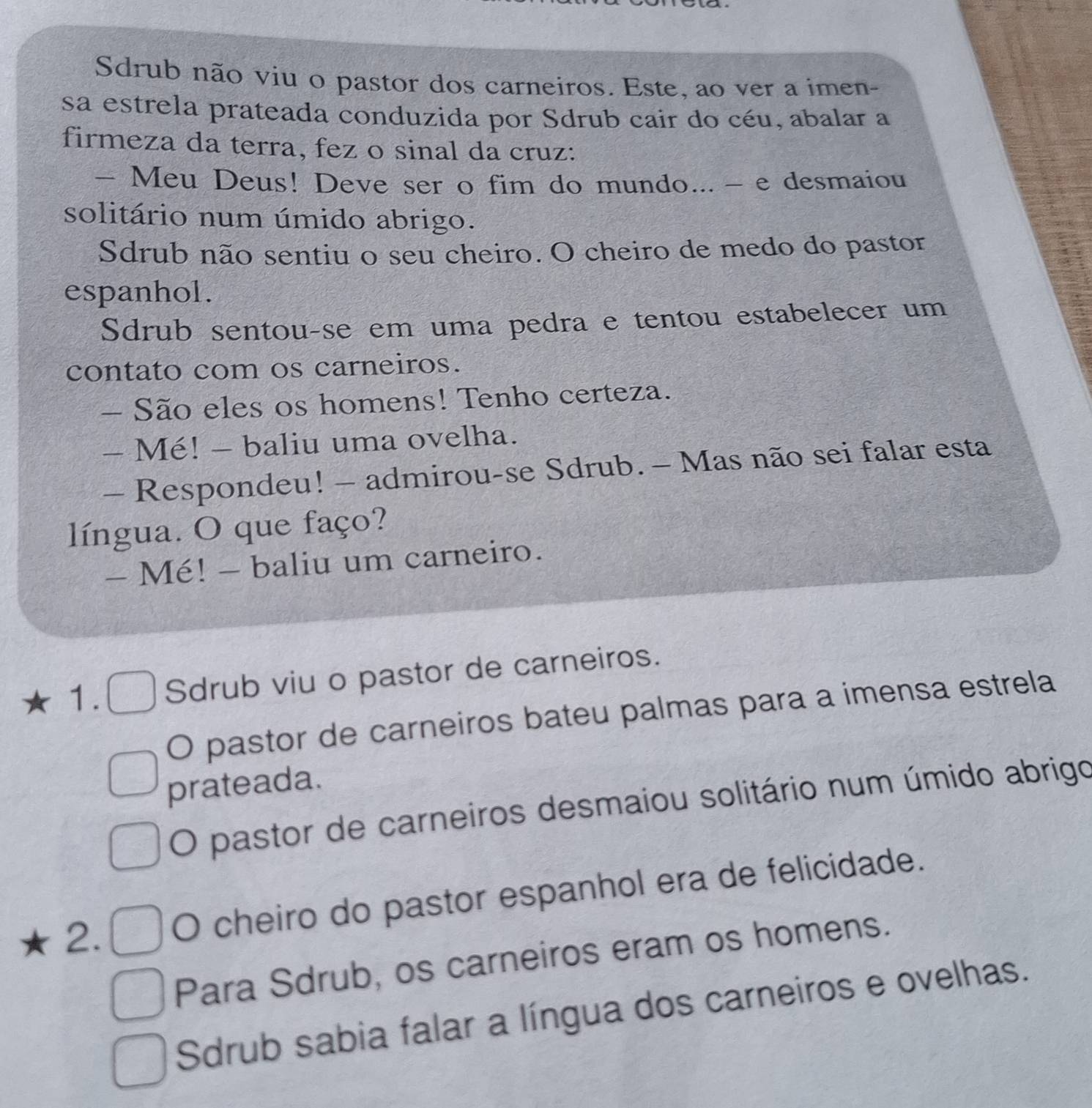 Sdrub não viu o pastor dos carneiros. Este, ao ver a imen- 
sa estrela prateada conduzida por Sdrub cair do céu, abalar a 
firmeza da terra, fez o sinal da cruz: 
- Meu Deus! Deve ser o fim do mundo... - e desmaiou 
solitário num úmido abrigo. 
Sdrub não sentiu o seu cheiro. O cheiro de medo do pastor 
espanhol. 
Sdrub sentou-se em uma pedra e tentou estabelecer um 
contato com os carneiros. 
- São eles os homens! Tenho certeza. 
- Mé! - baliu uma ovelha. 
— Respondeu! - admirou-se Sdrub. - Mas não sei falar esta 
língua. O que faço? 
- Mé! - baliu um carneiro. 
1. Sdrub viu o pastor de carneiros. 
O pastor de carneiros bateu palmas para a imensa estrela 
prateada. 
O pastor de carneiros desmaiou solitário num úmido abrigo 
2. O cheiro do pastor espanhol era de felicidade. 
Para Sdrub, os carneiros eram os homens. 
Sdrub sabia falar a língua dos carneiros e ovelhas.