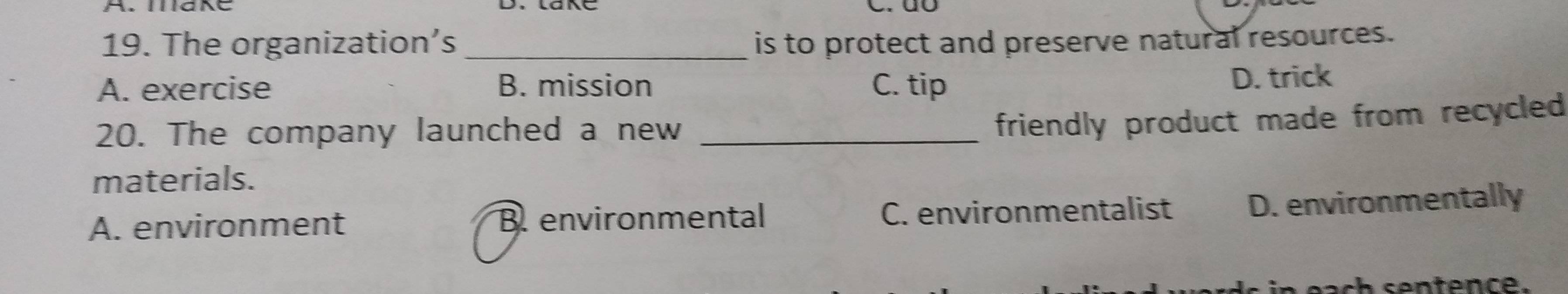 dô
19. The organization’s _is to protect and preserve natural resources.
A. exercise B. mission C. tip D. trick
20. The company launched a new_
friendly product made from recycled 
materials.
A. environment B. environmental C. environmentalist D. environmentally