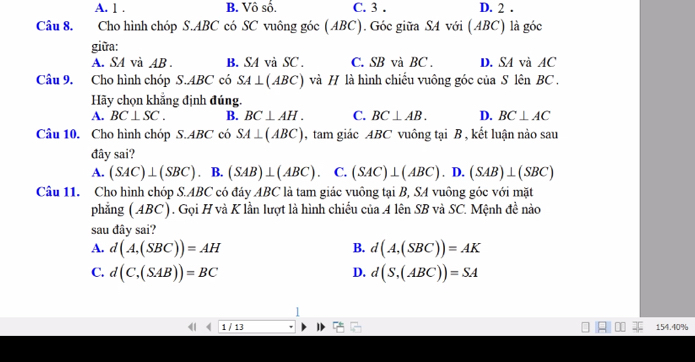 A. 1 . B. Vô số. C. 3. D. 2 .
Câu 8. Cho hình chóp S. ABC có SC vuông góc (ABC). Góc giữa SA với (ABC) là góc
giữa:
A. SA và AB. B. SA và SC . C. SB và BC. D. SA và AC
Câu 9. Cho hình chóp S. ABC có SA⊥ (ABC) ) và H là hình chiếu vuông góc của S lên BC.
Hãy chọn khắng định đúng.
A. BC⊥ SC. B. BC⊥ AH. C. BC⊥ AB. D. BC⊥ AC
Câu 10. Cho hình chóp S. ABC có SA⊥ (ABC) , tam giác ABC vuông tại B , kết luận nào sau
đây sai?
A. (SAC)⊥ (SBC). B. (SAB)⊥ (ABC) C. (SAC)⊥ (ABC). D. (SAB)⊥ (SBC)
Câu 11. Cho hình chóp S. ABC có đáy ABC là tam giác vuông tại B, SA vuông góc với mặt
phẳng (ABC). Gọi H và K lần lượt là hình chiếu của 4 lên SB và SC. Mệnh đề nào
sau đây sai?
A. d(A,(SBC))=AH B. d(A,(SBC))=AK
C. d(C,(SAB))=BC d(S,(ABC))=SA
D.
1 /13 154. 40%