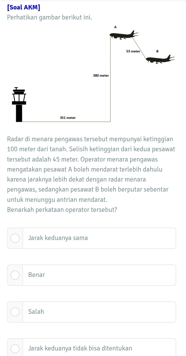 [Soal AKM]
Perhatikan gambar berikut ini.
Radar di menara pengawas tersebut mempunyai ketinggian
100 meter dari tanah. Selisih ketinggian dari kedua pesawat
tersebut adalah 45 meter. Operator menara pengawas
mengatakan pesawat A boleh mendarat terlebih dahulu
karena jaraknya lebih dekat dengan radar menara
pengawas, sedangkan pesawat B boleh berputar sebentar
untuk menunggu antrian mendarat.
Benarkah perkataan operator tersebut?
Jarak keduanya sama
Benar
Salah
Jarak keduanya tidak bisa ditentukan