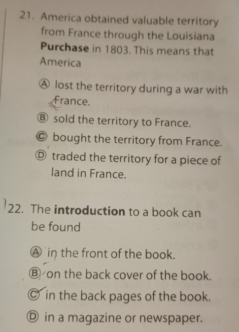 America obtained valuable territory
from France through the Louisiana
Purchase in 1803. This means that
America
A lost the territory during a war with
France.
Ⓑ sold the territory to France.
Ⓒ bought the territory from France.
Ⓓ traded the territory for a piece of
land in France.
22. The introduction to a book can
be found
A in the front of the book.
Ⓑ on the back cover of the book.
◎ in the back pages of the book.
Ⓓ in a magazine or newspaper.