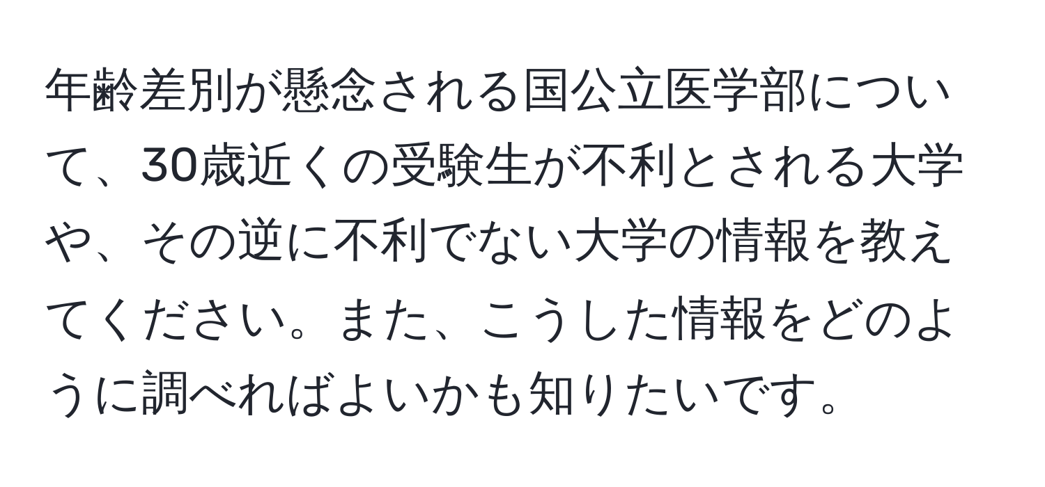 年齢差別が懸念される国公立医学部について、30歳近くの受験生が不利とされる大学や、その逆に不利でない大学の情報を教えてください。また、こうした情報をどのように調べればよいかも知りたいです。