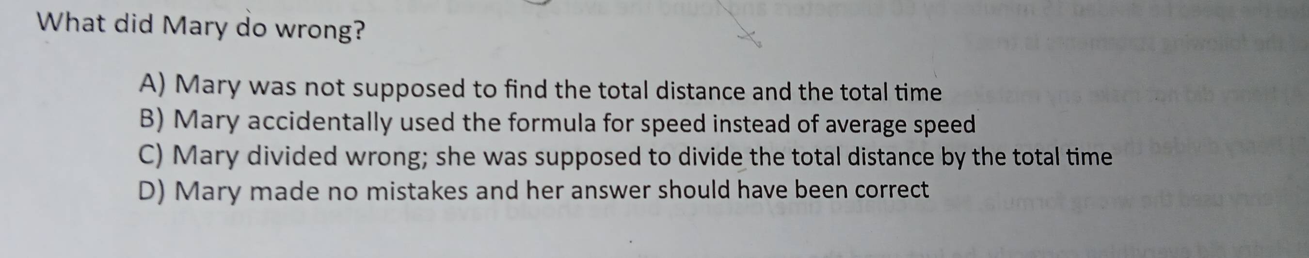 What did Mary do wrong?
A) Mary was not supposed to find the total distance and the total time
B) Mary accidentally used the formula for speed instead of average speed
C) Mary divided wrong; she was supposed to divide the total distance by the total time
D) Mary made no mistakes and her answer should have been correct