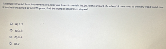 A sampile of wood from the remains of a ship was found to contain 40.0% of the amount of carbon- 14 compared to ordinary wood found now.
If the half-lifle peried of is 5770 years, find the number of half-lives elapsed.
A) L.3
B2.3
q0.4
7) 2