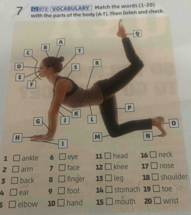 【T)073 VOCABULARY Match the words (1-20) 
7 y (A-T). Then listen and check. 
1 ankle 6 eye 11 head 16 neck 
2 arm 7 face 12 knee 17 nose 
3 back 8 L-∠ O finger 13 leg 18 | shoulder 
4 ear 9 □ foot 14 stomach 19 □ toe 
elbow 10 hand 15 mouth 20 □ wrist