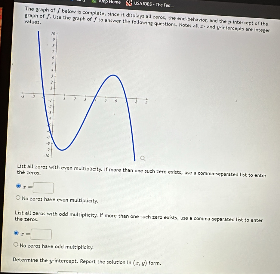 a Amp Home USAJOBS - The Fed...
The graph of f below is complete, since it displays all zeros, the end-behavior, and the y-intercept of the
values.
graph of f. Use the graph of f to answer the following questions. Note: all x - and y-intercepts are integer
List all zeros with even multiplicity. If more than one such zero exists, use a comma-separated list to enter
the zeros.
x=□
No zeros have even multiplicity.
List all zeros with odd multiplicity. If more than one such zero exists, use a comma-separated list to enter
the zeros.
x=□
No zeros have odd multiplicity.
Determine the y-intercept. Report the solution in (x,y) form.