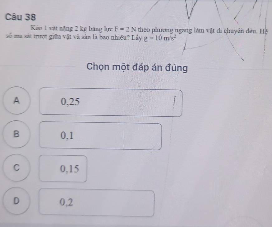 Kéo 1 vật nặng 2 kg băng lực F=2N theo phương ngang làm vật di chuyên đều. Hệ
số ma sát trượt giữa vật và sản là bao nhiêu? Lấy g=10m/s^2
Chọn một đáp án đúng
A 0,25
B 0,1
C 0,15
D 0,2