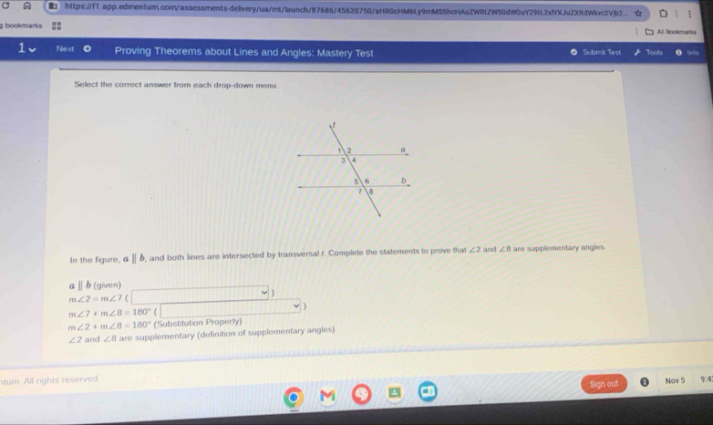 https://1.app.edren1um.com/assessments-delivery/ua/mt/launch/87686/45620750/aHR0cHM6Ly9mMS5hcHAuZWRtZW50dW0uY29lL2xfYXJuZX11dWivc2Vjb2. : 
g bookmarks All Bookmarks 
⊥ Next Proving Theorems about Lines and Angles: Mastery Test O Submit Test Tools 
Select the correct answer from each drop-down menu. 
In the figure, aparallel b , and both lines are intersected by transversal f. Complete the statements to prove that ∠ 2 and ∠ B are supplementary angles
aparallel b (given)
m∠ 2=m∠ 7
m∠ 7+m∠ 8=180°
m∠ 2+m∠ 8=180° (Substitution Property)
∠ 2 and ∠ 8 are supplementary (definition of supplementary angles) 
tum. All rights reserved. 9:4 
Sign out Nov 5