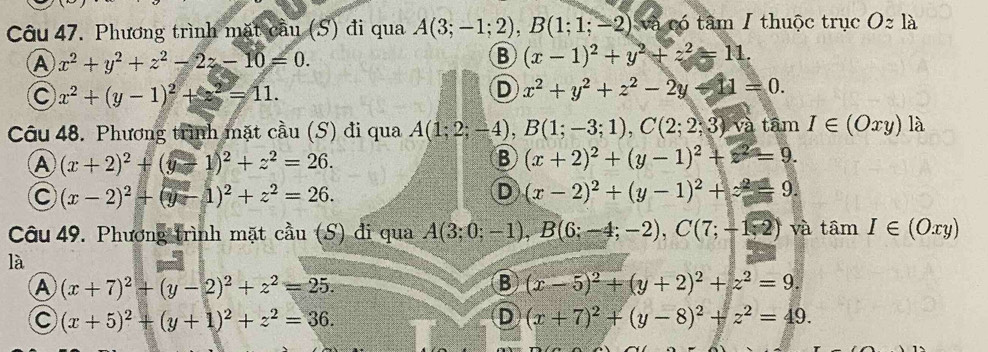 Phương trình mặt cầu (S) đi qua A(3;-1;2),B(1;1;-2) và có tâm I thuộc trục Ozla
A x^2+y^2+z^2-2z-10=0.
B (x-1)^2+y^2+z^2=11.
C x^2+(y-1)^2+z^2=11.
D x^2+y^2+z^2-2y-11=0.
Câu 48. Phương trình mặt cầu (S) đi qua A(1;2;-4),B(1;-3;1),C(2;2;3) và tâm I∈ (Oxy) là
A (x+2)^2+(y-1)^2+z^2=26.
B (x+2)^2+(y-1)^2+z^2=9.
C (x-2)^2+(y-1)^2+z^2=26.
D (x-2)^2+(y-1)^2+z^2=9.
Câu 49. Phương trình mặt cầu (S) đi qua A(3;0;-1),B(6;-4;-2),C(7;-1,2) và tâm I∈ (Oxy)
là
A (x+7)^2+(y-2)^2+z^2=25.
B (x-5)^2+(y+2)^2+z^2=9.
C (x+5)^2+(y+1)^2+z^2=36.
D (x+7)^2+(y-8)^2+z^2=49.